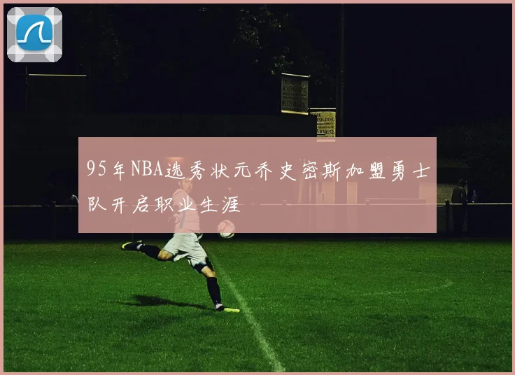 95年NBA选秀状元乔史密斯加盟勇士队开启职业生涯