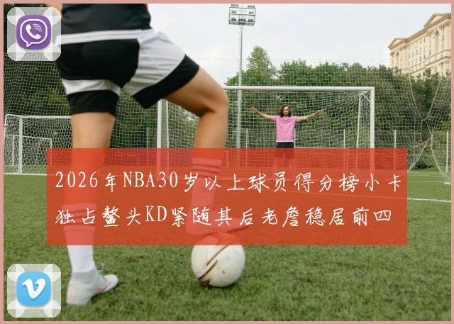2026年NBA30岁以上球员得分榜小卡独占鳌头KD紧随其后老詹稳居前四