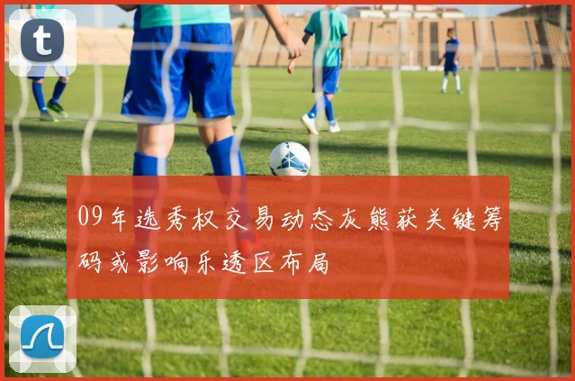 09年选秀权交易动态灰熊获关键筹码或影响乐透区布局