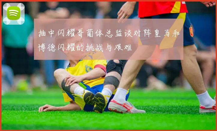 抽中闪耀哥葡体总监谈对阵皇马和博德闪耀的挑战与艰难