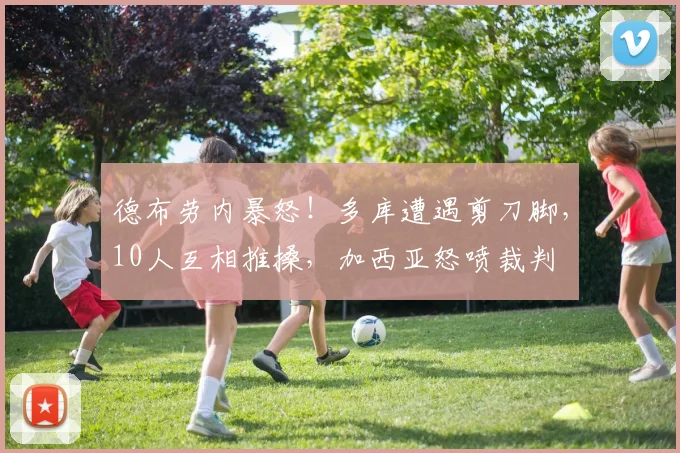 德布劳内暴怒！多库遭遇剪刀脚，10人互相推搡，加西亚怒喷裁判