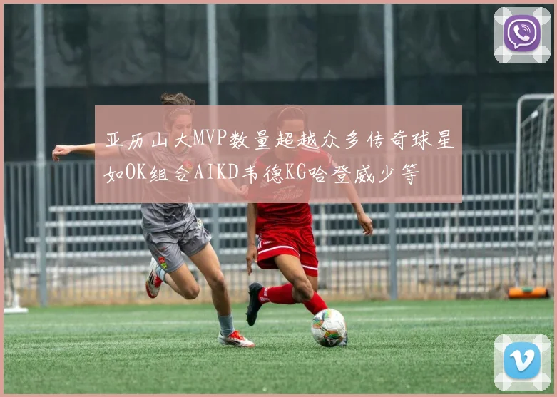 亚历山大MVP数量超越众多传奇球星如OK组合AIKD韦德KG哈登威少等