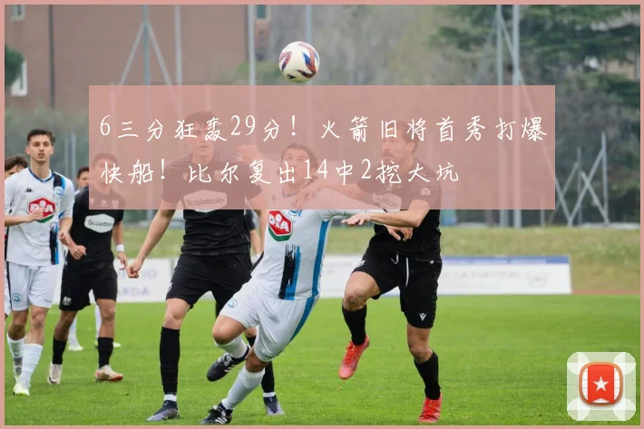 6三分狂轰29分！火箭旧将首秀打爆快船！比尔复出14中2挖大坑